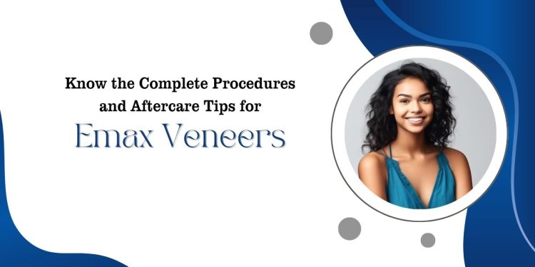 Know the Complete Procedures and Aftercare Tips for Emax Veneers